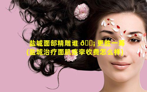 盐城面部精雕谁 🐡 更胜一筹(盐城治疗面肌痉挛收费怎么样)